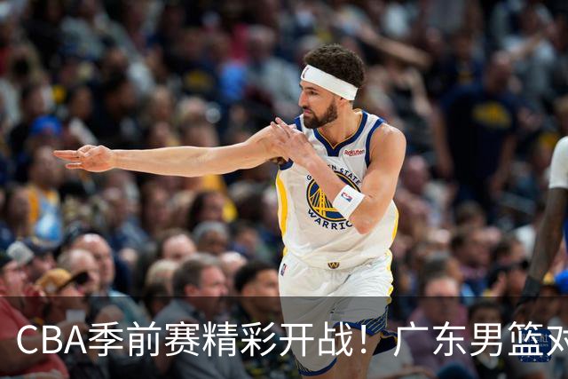 CBA季前赛精彩开战！广东男篮对决山东男篮，萨姆纳缺阵郭凯领军